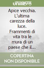 Apice vecchia. L'ultima carezza della luce. Frammenti di vita tra le mura di un paese che il mondo ha dimenticato libro