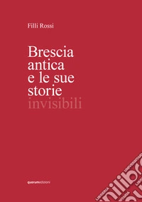 Brescia antica e le sue storie invisibili. Ediz. illustrata libro