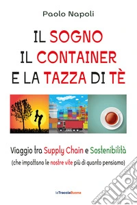 Il sogno, il container e la tazza di tè. Viaggio tra Supply Chain e sostenibilità (che impattano le nostre vite più di quanto pensiamo) libro