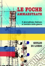 Le foche ammaestrate. Il giornalismo italiano al servizio della guerra libro