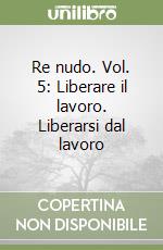 Re nudo. Vol. 5: Liberare il lavoro. Liberarsi dal lavoro libro