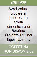 Avrei voluto giocare al pallone. La storia dimenticata di Serafino (soldato IMI nei lager nazisti dal 1943 al 1945) libro