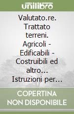 Valutato.re. Trattato terreni. Agricoli - Edificabili - Costruibili ed altro... Istruzioni per l'uso. Quello che c'è da sapere libro