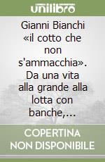 Gianni Bianchi «il cotto che non s'ammacchia». Da una vita alla grande alla lotta con banche, avvocati, ufficiali giudiziari libro