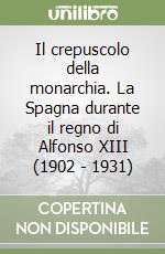 Il crepuscolo della monarchia. La Spagna durante il regno di Alfonso XIII (1902 - 1931) libro