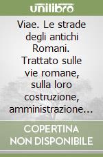 Viae. Le strade degli antichi Romani. Trattato sulle vie romane, sulla loro costruzione, amministrazione e sul loro tragitto ricostruito attraverso gli Itineraria antichi libro