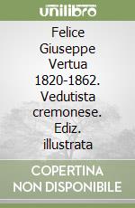 Felice Giuseppe Vertua 1820-1862. Vedutista cremonese. Ediz. illustrata