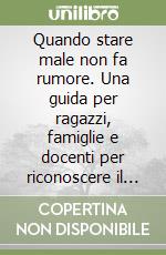 Quando stare male non fa rumore. Una guida per ragazzi, famiglie e docenti per riconoscere il prima possibile il disagio e costruire empatia libro