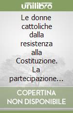 Le donne cattoliche dalla resistenza alla Costituzione. La partecipazione femminile alla costruzione della democrazia italiana libro
