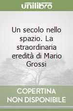 Un secolo nello spazio. La straordinaria eredità di Mario Grossi libro