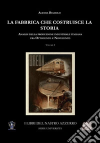 La fabbrica che costruisce la storia. Analisi della produzione industriale italiana tra Ottocento e Novecento. Vol. 1