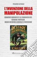 L'invenzione della manipolazione. Edward Bernays e la fabbrica del Grande Fratello. Dalle origini a Google e Facebook