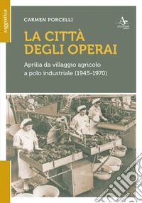La città degli operai. Aprilia da villaggio agricolo a polo industriale (1945-1970) libro