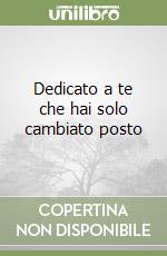 Dedicato a te che hai solo cambiato posto