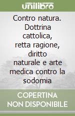 Contro natura. Dottrina cattolica, retta ragione, diritto naturale e arte medica contro la sodomia libro