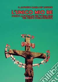 L'unico mio re. Scritti alfonsiani per vivere bene nel tempo e nell'eternità libro