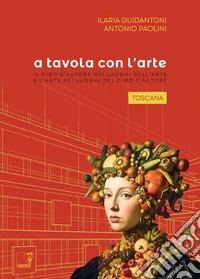 A tavola con l'arte. Toscana. Il cibo d'autore nei luoghi dell'arte e l'arte nei luoghi del cibo d'autore