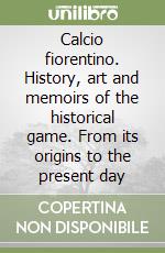 Calcio fiorentino. History, art and memoirs of the historical game. From its origins to the present day libro