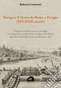 Navigare il Tevere da Roma a Perugia (XVI-XVIII secolo). Progetti, macchine, ponti e paesaggi nei disegni di Cornelio Meyer, Gaspare Van Wittel, Agostino Martinelli, Francesco Sforzini e altri libro