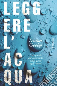 Leggere l'acqua. Una guida per conoscerla dalle gocce agli oceani