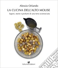 La cucina dell'Alto Molise. Sapori, storie e profumi di una terra sconosciuta libro