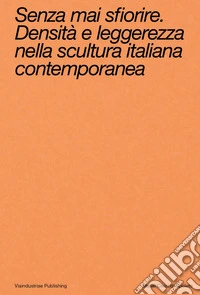 Senza mai sfiorire. Densità e leggerezza nella scultura italiana contemporanea. Ediz. bilingue libro