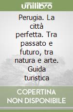 Perugia. La città perfetta. Tra passato e futuro, tra natura e arte. Guida turistica libro