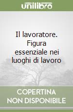 Il lavoratore. Figura essenziale nei luoghi di lavoro