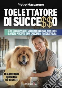 Toelettatore di successo. Sfrutta la leva del marketing per promuoverti in modo professionale, aumentare il valore percepito e far crescere la tua toelettatura libro