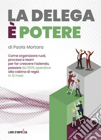 La delega è potere. Come organizzare ruoli, processi e team per far crescere l'azienda, passare da 100% operativo alla cabina di regia in 12 mesi libro