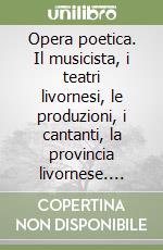 Opera poetica. Il musicista, i teatri livornesi, le produzioni, i cantanti, la provincia livornese. Vol. 1