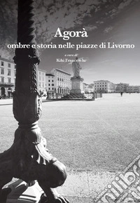 Agorà. Ombre e storia nelle piazze di Livorno libro