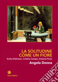 La solitudine come un fiore. Emily Dickinson, Cristina Campo, Antonia Pozzi. Ediz. illustrata