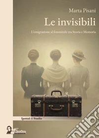 Le invisibili. L'emigrazione al femminile tra storia e memoria libro
