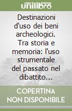 Destinazioni d'uso dei beni archeologici. Tra storia e memoria: l'uso strumentale del passato nel dibattito contemporaneo libro
