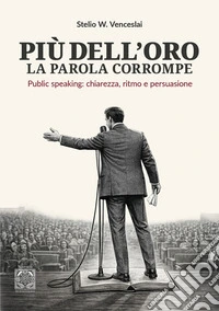 Più dell'oro la parola corrompe. Public speaking: chiarezza, ritmo e persuasione libro