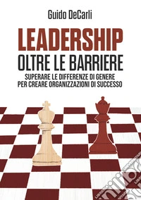 Leadership oltre le barriere. Superare le differenze di genere per creare organizzazioni di successo libro