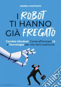 I robot ti hanno già fregato. Cambia Mindset. Come affrontare IA e tecnologia per non farti sostituire libro