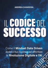 Il codice del successo. Come il Mindset Data Driven aiuterà il tuo business ad affrontare la rivoluzione digitale e l'AI libro