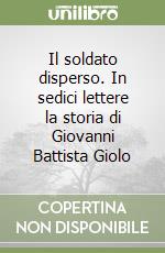 Il soldato disperso. In sedici lettere la storia di Giovanni Battista Giolo libro