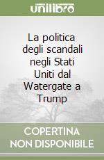 La politica degli scandali negli Stati Uniti dal Watergate a Trump libro