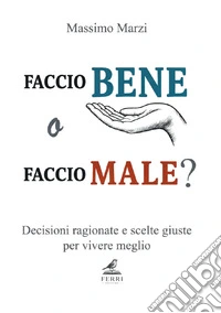 Faccio bene o faccio male? Decisioni ragionate e scelte giuste per vivere meglio libro