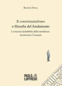 Il consistenzialismo o filosofia del fondamento. La traccia ineludibile della metafisica: riconoscere l'assenza