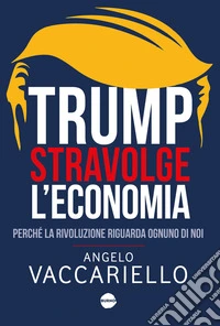 Trump stravolge l'economia. Perché la rivoluzione riguarda ognuno di noi libro