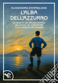 L'alba dell'azzurro. La nascita del calcio a Napoli. Dal sogno del fondatore alla leggenda dei pionieri