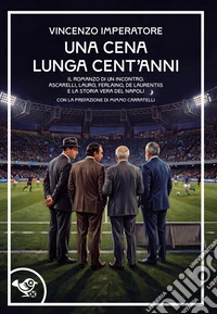 Una cena lunga cent'anni. Il romanzo di un incontro. Ascarelli, Lauro, Ferlaino, De Laurentiis e la storia vera del Napoli