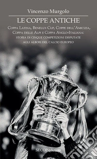Le coppe antiche. Coppa Latina, Benelux Cup, Coppe dell'Amicizia, Coppa delle Alpi e Coppa Anglo-Italiana: storia di cinque competizioni disputate agli albori del calcio europeo