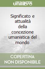 Significato e attualità della concezione umanistica del mondo