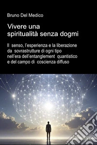 Vivere una spiritualità senza dogmi. Il senso, l'esperienza e la liberazione da sovrastrutture di ogni tipo nell'era dell'entanglement quantistico e del campo di coscienza diffuso libro