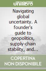 Navigating global uncertainty. A founder's guide to geopolitics, supply-chain stability, and long-term growth libro